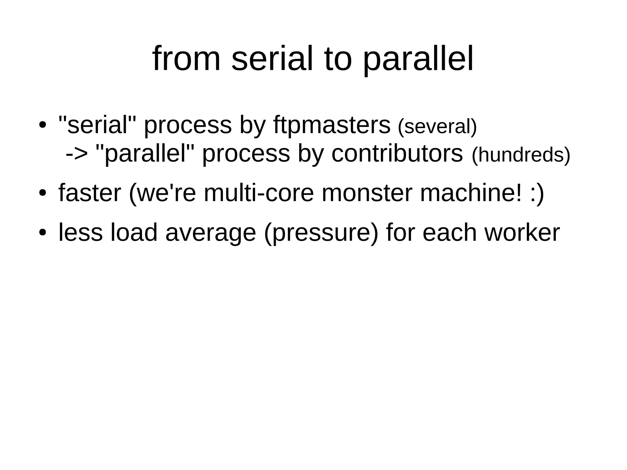 from serial to parallel 
● "serial" process by ftpmasters (several) 
-> "parallel" process by contributors (hundreds) 
● faster (we're multi-core monster machine! :) 
● less load average (pressure) for each worker 
 