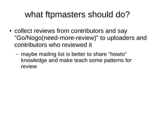 what ftpmasters should do? 
● collect reviews from contributors and say 
"Go/Nogo(need-more-review)" to uploaders and 
contributors who reviewed it 
– maybe mailing list is better to share "howto" 
knowledge and make teach some patterns for 
review 
 