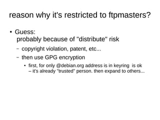 reason why it's restricted to ftpmasters? 
● Guess: 
probably because of "distribute" risk 
– copyright violation, patent, etc... 
– then use GPG encryption 
● first, for only @debian.org address is in keyring is ok 
– it's already "trusted" person. then expand to others... 
 