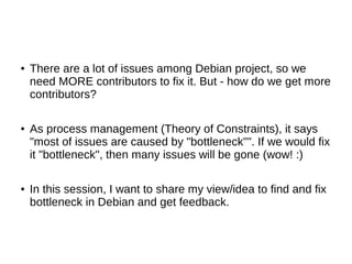 ● There are a lot of issues among Debian project, so we 
need MORE contributors to fix it. But - how do we get more 
contributors? 
● As process management (Theory of Constraints), it says 
"most of issues are caused by "bottleneck"". If we would fix 
it "bottleneck", then many issues will be gone (wow! :) 
● In this session, I want to share my view/idea to find and fix 
bottleneck in Debian and get feedback. 
 