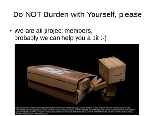 Do NOT Burden with Yourself, please 
● We are all project members, 
probably we can help you a bit :-) 
https://www.flickr.com/photos/wwarby/11494065253/in/photolist-ivG69R-9EuXjQ-caazWd-344QUT-7L2jLh-9raNuK-4NAeyW-85Zj8f-LMQZz-4UiogF- 
7MFnqH-HCJzd-azRhag-8t827y-bk7tHV-e4vxUD-57AGv7-gPaCyA-kPgZLc-8YzNFX-bF5gkE-auHaMM-dBUmsW-wyPhY-7a3oAE-9rdkib-dYzoJt-ndbNVx-gkMLXV- 
69QRUc-hLXH8U-7YDJem-nFoyGZ-akMuUU-eAFiTk-8CVMqA-8Wj4mi-6zmW1L-737YzM-7YAvRM-8Hwi9s-4nL9XH-7YAvMv-3fa8uE-7ntiiQ- 
7YDGKh-9sk6t4-bjxsyY-2R97kJ-6sUvAX 
 