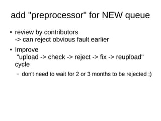 add "preprocessor" for NEW queue 
● review by contributors 
-> can reject obvious fault earlier 
● Improve 
"upload -> check -> reject -> fix -> reupload" 
cycle 
– don't need to wait for 2 or 3 months to be rejected ;) 
 