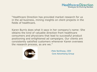 “Healthcare Direction has provided market research for us
in the ad business, mining insights on client projects in the
fields of healthcare.
Karen Burris does what it says in her company’s name: She
obtains the kind of valuable direction from healthcare
consumers and physicians that lead to successful product
positioning and enlightened ad campaigns. Our clients are
consistently satisfied customers whenever Karen oversees
the research process, as are we.”
-Pete Northway, CEO
Core Advertising Group
 