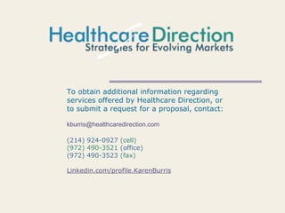 To obtain additional information regarding
services offered by Healthcare Direction, or
to submit a request for a proposal, contact:
kburris@healthcaredirection.com
(214) 924-0927 (cell)
(972) 490-3521 (office)
(972) 490-3523 (fax)
Linkedin.com/profile.KarenBurris
 