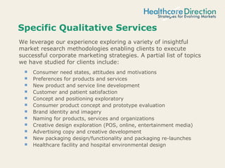 Specific Qualitative Services
 Consumer need states, attitudes and motivations
 Preferences for products and services
 New product and service line development
 Customer and patient satisfaction
 Concept and positioning exploratory
 Consumer product concept and prototype evaluation
 Brand identity and imagery
 Naming for products, services and organizations
 Creative design exploration (POS, online, entertainment media)
 Advertising copy and creative development
 New packaging design/functionality and packaging re-launches
 Healthcare facility and hospital environmental design
We leverage our experience exploring a variety of insightful
market research methodologies enabling clients to execute
successful corporate marketing strategies. A partial list of topics
we have studied for clients include:
 