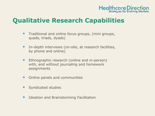 Qualitative Research Capabilities
 Traditional and online focus groups, (mini groups,
quads, triads, dyads)
 In-depth interviews (on-site, at research facilities,
by phone and online)
 Ethnographic research (online and in-person)
with, and without journaling and homework
assignments
 Online panels and communities
 Syndicated studies
 Ideation and Brainstorming Facilitation
 