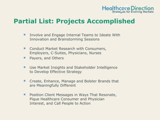 Partial List: Projects Accomplished
 Involve and Engage Internal Teams to Ideate With
Innovation and Brainstorming Sessions
 Conduct Market Research with Consumers,
Employers, C-Suites, Physicians, Nurses
 Payers, and Others
 Use Market Insights and Stakeholder Intelligence
to Develop Effective Strategy
 Create, Enhance, Manage and Bolster Brands that
are Meaningfully Different
 Position Client Messages in Ways That Resonate,
Pique Healthcare Consumer and Physician
Interest, and Call People to Action
 
