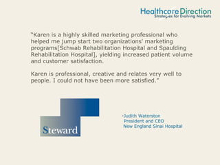 “Karen is a highly skilled marketing professional who
helped me jump start two organizations' marketing
programs[Schwab Rehabilitation Hospital and Spaulding
Rehabilitation Hospital], yielding increased patient volume
and customer satisfaction.
Karen is professional, creative and relates very well to
people. I could not have been more satisfied.”
-Judith Waterston
President and CEO
New England Sinai Hospital
 