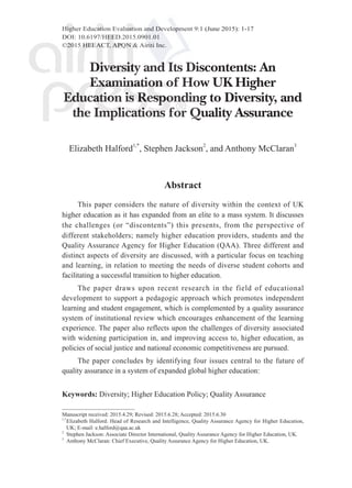 Higher Education Evaluation and Development 9:1 (June 2015): 1-17
DOI: 10.6197/HEED.2015.0901.01
©2015 HEEACT, APQN & Airiti Inc.
Manuscript received: 2015.4.29; Revised: 2015.6.28; Accepted: 2015.6.30
1,*
	Elizabeth Halford: Head of Research and Intelligence, Quality Assurance Agency for Higher Education,
UK; E-mail: e.halford@qaa.ac.uk
2
	 Stephen Jackson: Associate Director International, Quality Assurance Agency for Higher Education, UK.
3
	 Anthony McClaran: Chief Executive, Quality Assurance Agency for Higher Education, UK.
Diversity and Its Discontents: An
Examination of How UK Higher
Education is Responding to Diversity, and
the Implications for Quality Assurance
Elizabeth Halford1,*
, Stephen Jackson2
, and Anthony McClaran3
Abstract
This paper considers the nature of diversity within the context of UK
higher education as it has expanded from an elite to a mass system. It discusses
the challenges (or “discontents”) this presents, from the perspective of
different stakeholders; namely higher education providers, students and the
Quality Assurance Agency for Higher Education (QAA). Three different and
distinct aspects of diversity are discussed, with a particular focus on teaching
and learning, in relation to meeting the needs of diverse student cohorts and
facilitating a successful transition to higher education.
The paper draws upon recent research in the field of educational
development to support a pedagogic approach which promotes independent
learning and student engagement, which is complemented by a quality assurance
system of institutional review which encourages enhancement of the learning
experience. The paper also reflects upon the challenges of diversity associated
with widening participation in, and improving access to, higher education, as
policies of social justice and national economic competitiveness are pursued.
The paper concludes by identifying four issues central to the future of
quality assurance in a system of expanded global higher education:
Keywords: Diversity; Higher Education Policy; Quality Assurance
 