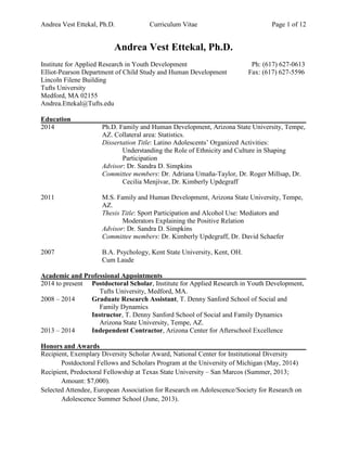 Andrea Vest Ettekal, Ph.D. Curriculum Vitae Page 1 of 12
Andrea Vest Ettekal, Ph.D.
Institute for Applied Research in Youth Development Ph: (617) 627-0613
Elliot-Pearson Department of Child Study and Human Development Fax: (617) 627-5596
Lincoln Filene Building
Tufts University
Medford, MA 02155
Andrea.Ettekal@Tufts.edu
Education
2014 Ph.D. Family and Human Development, Arizona State University, Tempe,
AZ. Collateral area: Statistics.
Dissertation Title: Latino Adolescents’ Organized Activities:
Understanding the Role of Ethnicity and Culture in Shaping
Participation
Advisor: Dr. Sandra D. Simpkins
Committee members: Dr. Adriana Umaña-Taylor, Dr. Roger Millsap, Dr.
Cecilia Menjívar, Dr. Kimberly Updegraff
2011 M.S. Family and Human Development, Arizona State University, Tempe,
AZ.
Thesis Title: Sport Participation and Alcohol Use: Mediators and
Moderators Explaining the Positive Relation
Advisor: Dr. Sandra D. Simpkins
Committee members: Dr. Kimberly Updegraff, Dr. David Schaefer
2007 B.A. Psychology, Kent State University, Kent, OH.
Cum Laude
Academic and Professional Appointments
2014 to present Postdoctoral Scholar, Institute for Applied Research in Youth Development,
Tufts University, Medford, MA.
2008 – 2014 Graduate Research Assistant, T. Denny Sanford School of Social and
Family Dynamics
Instructor, T. Denny Sanford School of Social and Family Dynamics
Arizona State University, Tempe, AZ.
2013 – 2014 Independent Contractor, Arizona Center for Afterschool Excellence
Honors and Awards
Recipient, Exemplary Diversity Scholar Award, National Center for Institutional Diversity
Postdoctoral Fellows and Scholars Program at the University of Michigan (May, 2014)
Recipient, Predoctoral Fellowship at Texas State University – San Marcos (Summer, 2013;
Amount: $7,000).
Selected Attendee, European Association for Research on Adolescence/Society for Research on
Adolescence Summer School (June, 2013).
 