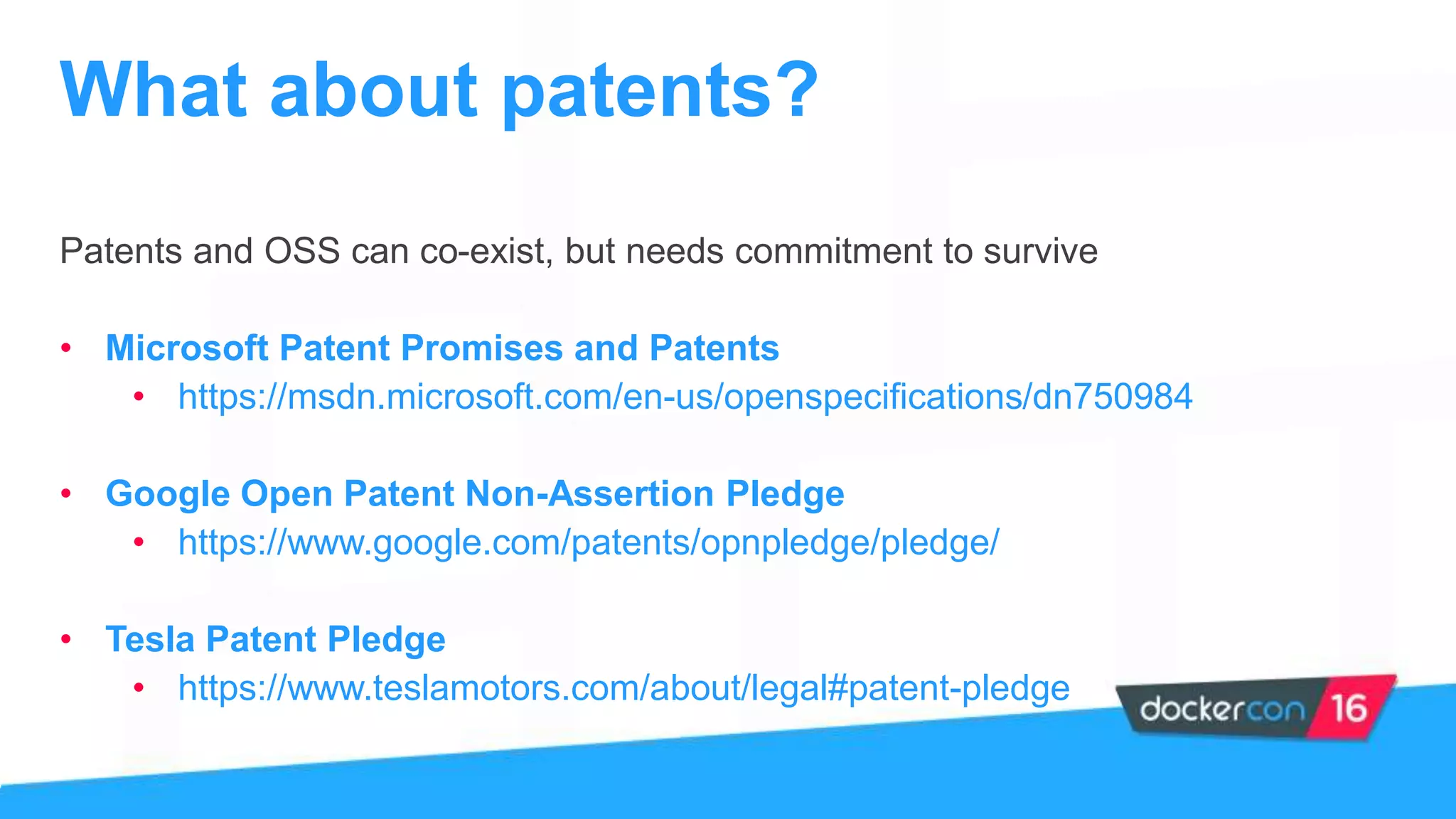 Patents and OSS can co-exist, but needs commitment to survive
• Microsoft Patent Promises and Patents
• https://msdn.microsoft.com/en-us/openspecifications/dn750984
• Google Open Patent Non-Assertion Pledge
• https://www.google.com/patents/opnpledge/pledge/
• Tesla Patent Pledge
• https://www.teslamotors.com/about/legal#patent-pledge
What about patents?
 