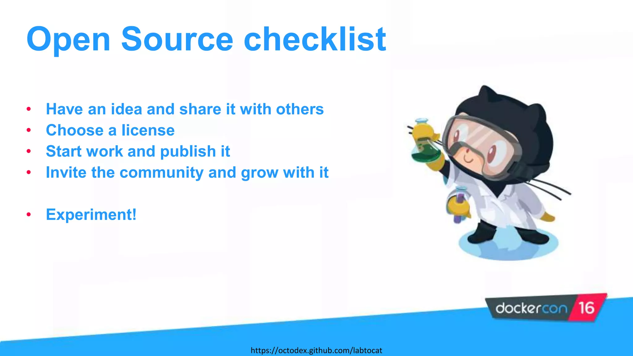 • Have an idea and share it with others
• Choose a license
• Start work and publish it
• Invite the community and grow with it
• Experiment!
Open Source checklist
https://octodex.github.com/labtocat
 