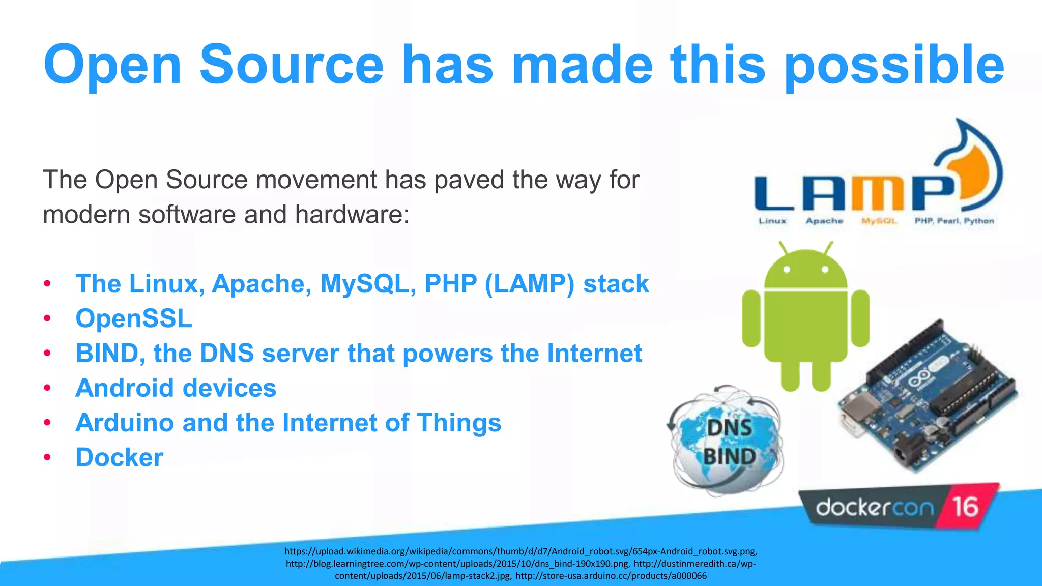 The Open Source movement has paved the way for
modern software and hardware:
• The Linux, Apache, MySQL, PHP (LAMP) stack
• OpenSSL
• BIND, the DNS server that powers the Internet
• Android devices
• Arduino and the Internet of Things
• Docker
Open Source has made this possible
https://upload.wikimedia.org/wikipedia/commons/thumb/d/d7/Android_robot.svg/654px-Android_robot.svg.png,
http://blog.learningtree.com/wp-content/uploads/2015/10/dns_bind-190x190.png, http://dustinmeredith.ca/wp-
content/uploads/2015/06/lamp-stack2.jpg, http://store-usa.arduino.cc/products/a000066
 