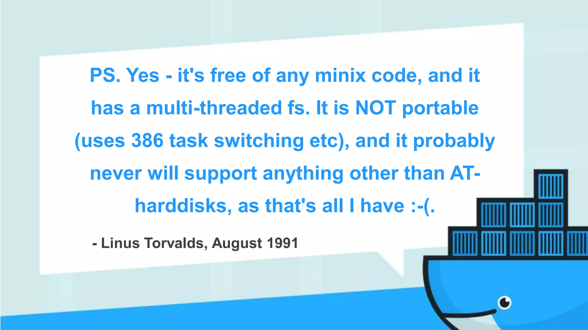 PS. Yes - it's free of any minix code, and it
has a multi-threaded fs. It is NOT portable
(uses 386 task switching etc), and it probably
never will support anything other than AT-
harddisks, as that's all I have :-(.
- Linus Torvalds, August 1991
 