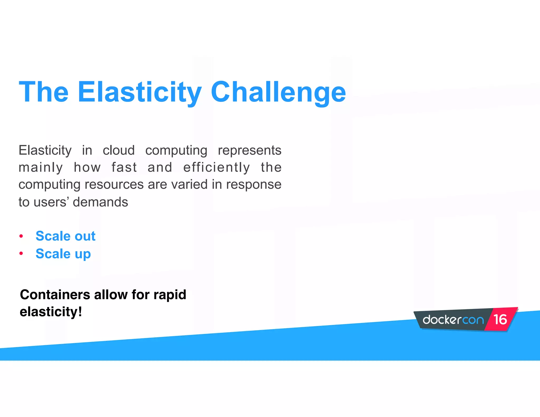 Elasticity in cloud computing represents
mainly how fast and efficiently the
computing resources are varied in response
to users’ demands
• Scale out
• Scale up
The Elasticity Challenge
Containers allow for rapid
elasticity!