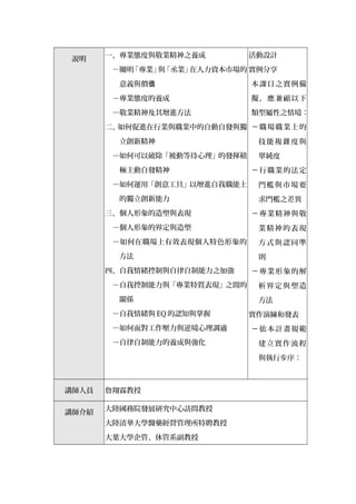 說明
一、專業態度與敬業精神之養成
　－闡明「專業」與「丞業」在人力資本市場的
意義與價值
－專業態度的養成
　－敬業精神及其增進方法
二、如何促進在行業與職業中的自動自發與獨
立創新精神
　－如何可以破除「被動等待心理」的發揮積
極主動自發精神
　－如何運用「創意工具」以增進自我職能上
的獨立創新能力
三、個人形象的造塑與表現
　－個人形象的界定與造塑
　－如何在職場上有效表現個人特色形象的
方法
四、自我情緒控制與自律自制能力之加強
　－自我控制能力與「專業特質表現」之間的
關係
－自我情緒與 EQ 的認知與掌握
　－如何面對工作壓力與逆境心理調適
　－自律自制能力的養成與強化
活動設計
實例分享
本課目之實例備
擬，應兼顧以下
類型屬性之情境：
－職場職業上的
技能複雜度與
單純度
－行職業的法定
門檻與市場要
求門檻之差異
－專業精神與敬
業精神的表現
方式與認同準
則
－專業形象的解
析界定與塑造
方法
實作演練和發表
－依本計畫規範
建立實作流程
與執行步序：
講師人員 詹翔霖教授
講師介紹
大陸國務院發展研究中心訪問教授
大陸清華大學醫藥經營管理所特聘教授
大葉大學企管、休管系副教授
 