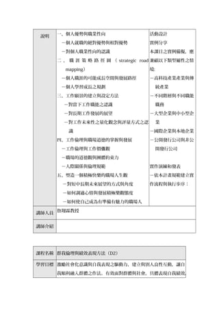說明
一、個人優勢與職業性向
　－個人就職的絕對優勢與相對優勢
　－對個人職業性向的認識
二 、 職 涯 策 略 路 徑 圖 （ strategic road
mapping）
　－個人職涯的可能成長空間與發展路徑
　－個人學習成長之規劃
三、工作願景的建立與設定方法
　－對當下工作職能之認識
　－對長期工作發展的展望
　－對工作未來性之量化觀念與評量方式之認
識
四、工作倫理與職場道德的掌握與發展
　－工作倫理與工作價 觀值
　－職場的道德觀與團體約束力
　－人際關係與倫理規範
五、塑造一個積極快樂的職場人生觀
－對短中長期未來展望的方式與角度
－如何調適心情與發展積極樂觀態度
－如何使自己成為有準備有魅力的職場人
活動設計
實例分享
本課目之實例備擬，應
兼顧以下類型屬性之情
境:
－高科技產業產業與傳
統產業
－不同階層與不同職能
職務
－大型企業與中小型企
業
－國際企業與本地企業
－公開發行公司與非公
開發行公司
實作演練和發表
－依本計畫規範建立實
作流程與執行步序：
講師人員
詹翔霖教授
講師介紹
課程名稱 群我倫理與績效表現方法（D2）
學習目標 激勵社會化意識與自我表現之驅動力，建立與別人良性互動，讓自
我順利融入群體之作法。有效面對群體與社會，具體表現自我績效，
 