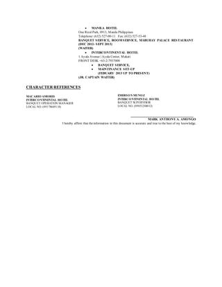  MANILA HOTEL
One Rizal Park, 0913, Manila Philippines
Telephone: (632) 527-00-11 Fax: (632) 527-53-48
BANQUET SERVICE, ROOMSERVICE, MABUHAY PALACE RESTAURANT
(DEC 2012- SEPT 2013)
(WAITER)
 INTERCONTINENTAL HOTEL
1 Ayala Avenue | Ayala Center, Makati
FRONT DESK +63-2-7937000
 BANQUET SERVICE,
 MAINTINANCE SET-UP
(FEBUARY 2013 UP TO PRESENT)
(JR. CAPTAIN WAITER)
CHARACTER REFERENCES
MACARIO AMORES
INTERCONTINENTAL HOTEL
BANQUET OPERATION MANAGER
LOCAL NO. (09178605118)
EMERSON MUNOZ
INTERCONTINENTAL HOTEL
BANQUET SUPERVISOR
LOCAL NO. (09051204012)
_______________________________
MARK ANTHONY A. AMONGO
I hereby affirm that the information in this document is accurate and true to the best of my knowledge.
 