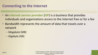 Connecting to the Internet
© 2016 Cengage Learning®. May not be scanned, copied
or duplicated, or posted to a publicly accessible website,
11Page 58
• An Internet service provider (ISP) is a business that provides
individuals and organizations access to the Internet free or for a fee
• Bandwidth represents the amount of data that travels over a
network
– Megabyte (MB)
– Gigabyte (GB)
 