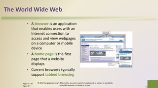 The World Wide Web
• A browser is an application
that enables users with an
Internet connection to
access and view webpages
on a computer or mobile
device
• A home page is the first
page that a website
displays
• Current browsers typically
support tabbed browsing
© 2016 Cengage Learning®. May not be scanned, copied or duplicated, or posted to a publicly
accessible website, in whole or in part.
17Pages 65 - 66
Figure 2-7
 