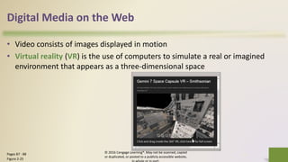 Digital Media on the Web
• Video consists of images displayed in motion
• Virtual reality (VR) is the use of computers to simulate a real or imagined
environment that appears as a three-dimensional space
© 2016 Cengage Learning®. May not be scanned, copied
or duplicated, or posted to a publicly accessible website,
32Pages 87 - 88
Figure 2-25
 