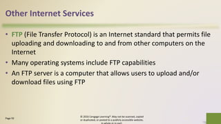Other Internet Services
• FTP (File Transfer Protocol) is an Internet standard that permits file
uploading and downloading to and from other computers on the
Internet
• Many operating systems include FTP capabilities
• An FTP server is a computer that allows users to upload and/or
download files using FTP
© 2016 Cengage Learning®. May not be scanned, copied
or duplicated, or posted to a publicly accessible website,
41Page 92
 