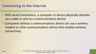 Connecting to the Internet
• With wired connections, a computer or device physically attaches
via a cable or wire to a communications device
• Computers without a communications device can use a wireless
modem or other communications device that enables wireless
connectivity
7Page 58
© 2016 Cengage Learning®. May not be scanned, copied or duplicated, or posted to a publicly
accessible website, in whole or in part.
 