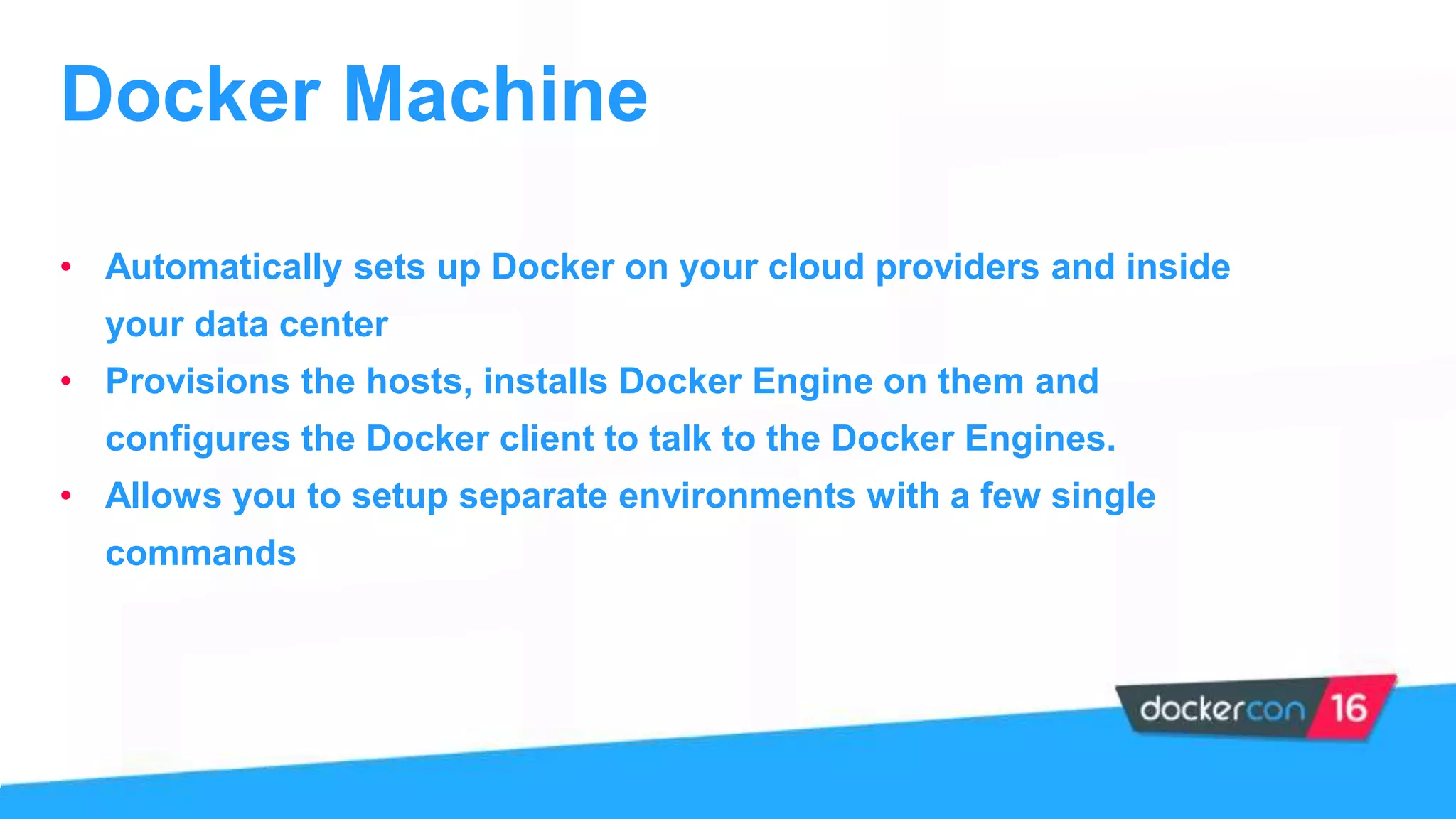 Docker Machine
• Automatically sets up Docker on your cloud providers and inside
your data center
• Provisions the hosts, installs Docker Engine on them and
configures the Docker client to talk to the Docker Engines.
• Allows you to setup separate environments with a few single
commands
 