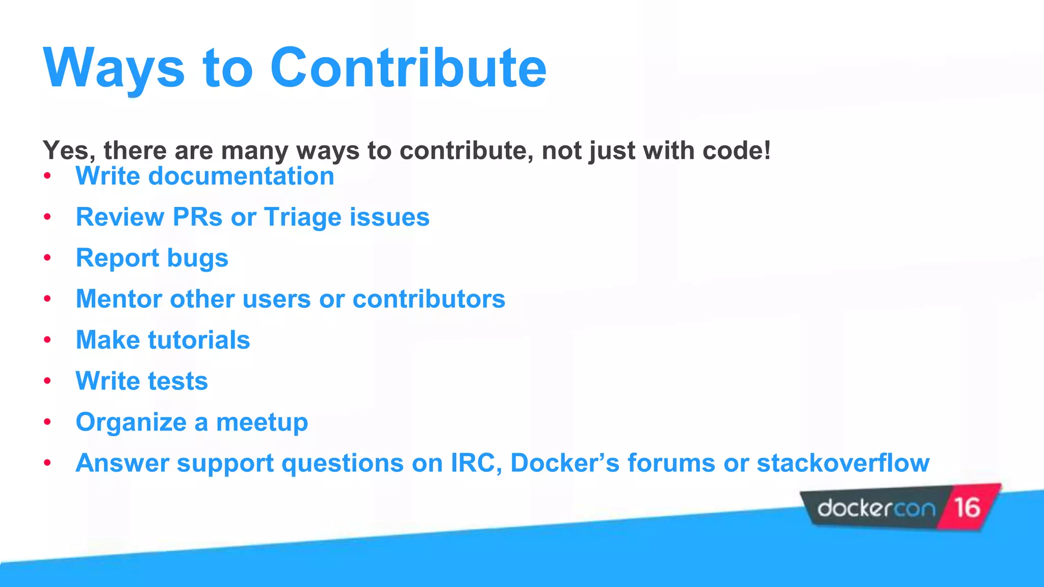 Yes, there are many ways to contribute, not just with code!
• Write documentation
• Review PRs or Triage issues
• Report bugs
• Mentor other users or contributors
• Make tutorials
• Write tests
• Organize a meetup
• Answer support questions on IRC, Docker’s forums or stackoverflow
Ways to Contribute
 