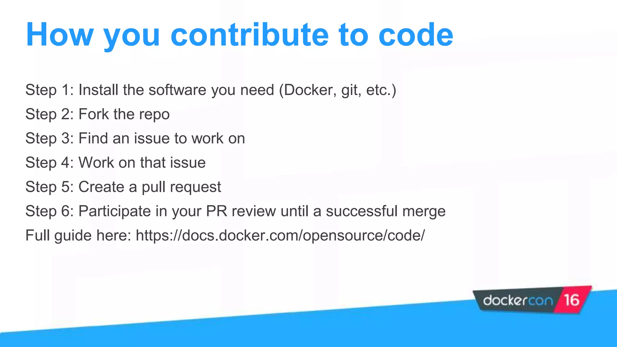 Step 1: Install the software you need (Docker, git, etc.)
Step 2: Fork the repo
Step 3: Find an issue to work on
Step 4: Work on that issue
Step 5: Create a pull request
Step 6: Participate in your PR review until a successful merge
Full guide here: https://docs.docker.com/opensource/code/
How you contribute to code
 