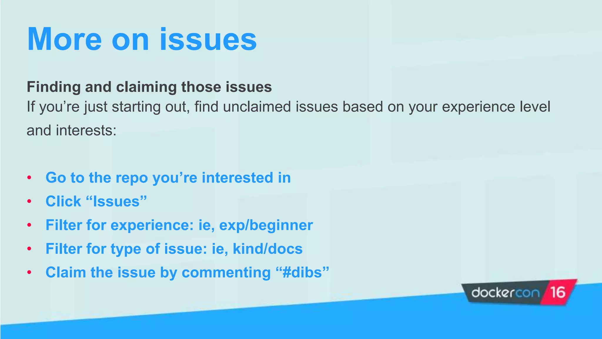 Finding and claiming those issues
If you’re just starting out, find unclaimed issues based on your experience level
and interests:
• Go to the repo you’re interested in
• Click “Issues”
• Filter for experience: ie, exp/beginner
• Filter for type of issue: ie, kind/docs
• Claim the issue by commenting “#dibs”
More on issues
 