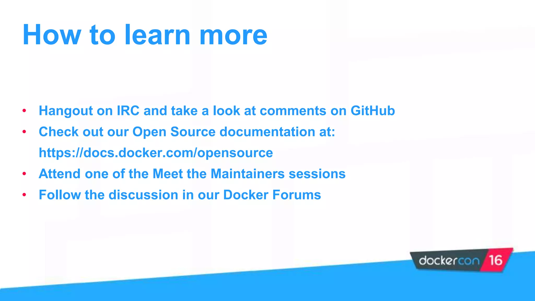 • Hangout on IRC and take a look at comments on GitHub
• Check out our Open Source documentation at:
https://docs.docker.com/opensource
• Attend one of the Meet the Maintainers sessions
• Follow the discussion in our Docker Forums
How to learn more
 