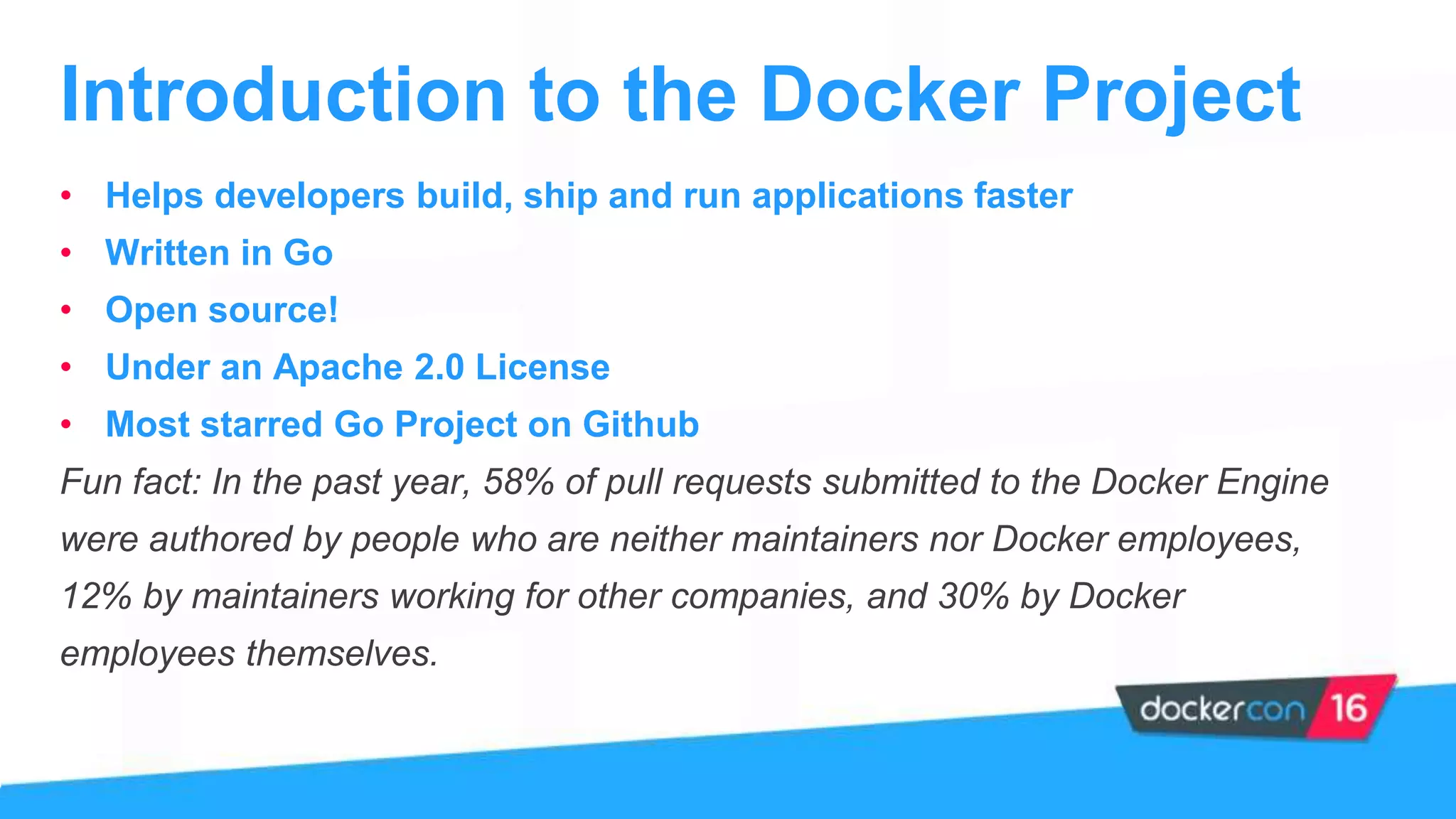 • Helps developers build, ship and run applications faster
• Written in Go
• Open source!
• Under an Apache 2.0 License
• Most starred Go Project on Github
Fun fact: In the past year, 58% of pull requests submitted to the Docker Engine
were authored by people who are neither maintainers nor Docker employees,
12% by maintainers working for other companies, and 30% by Docker
employees themselves.
Introduction to the Docker Project
 