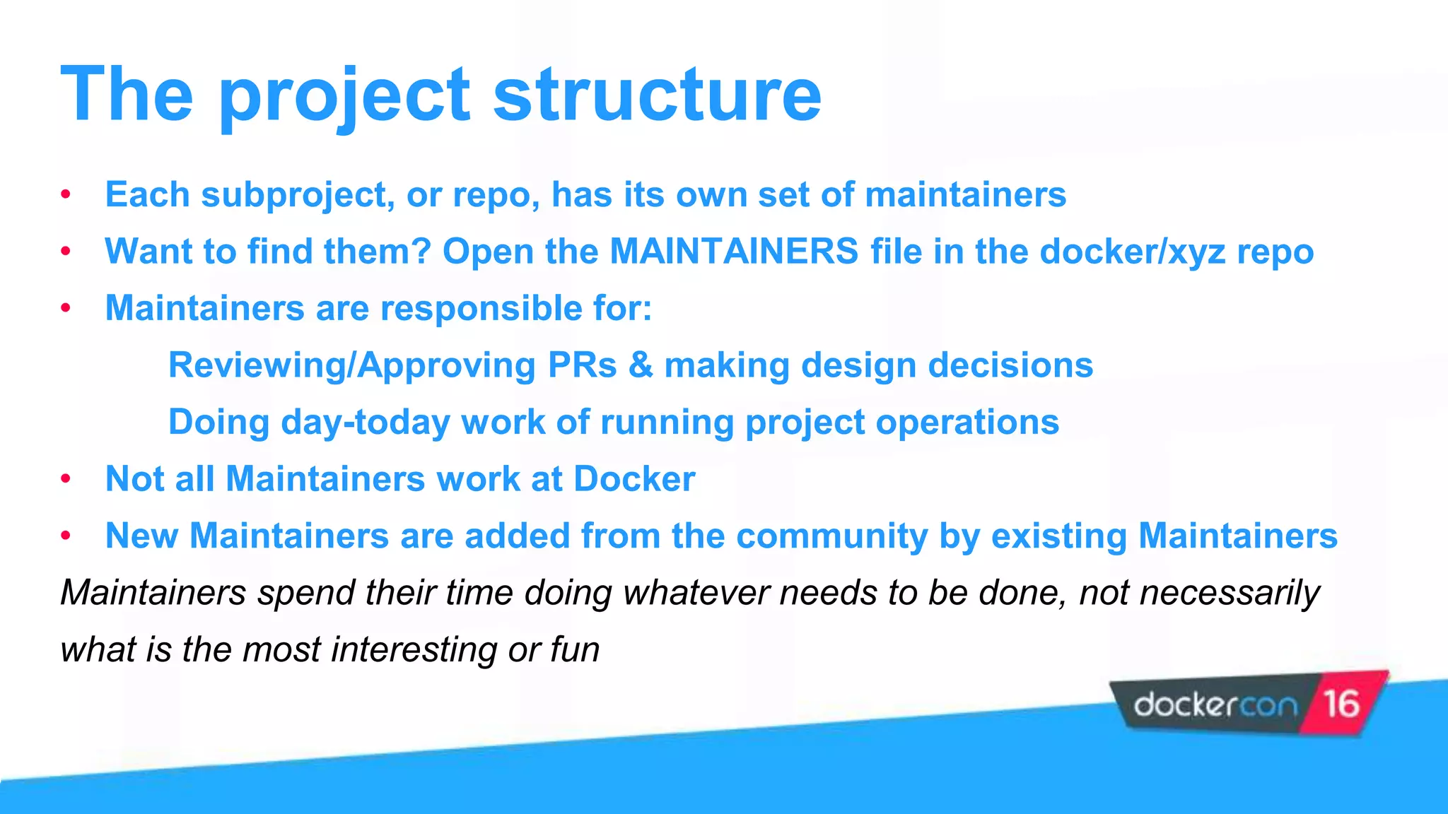 • Each subproject, or repo, has its own set of maintainers
• Want to find them? Open the MAINTAINERS file in the docker/xyz repo
• Maintainers are responsible for:
Reviewing/Approving PRs & making design decisions
Doing day-today work of running project operations
• Not all Maintainers work at Docker
• New Maintainers are added from the community by existing Maintainers
Maintainers spend their time doing whatever needs to be done, not necessarily
what is the most interesting or fun
The project structure
 