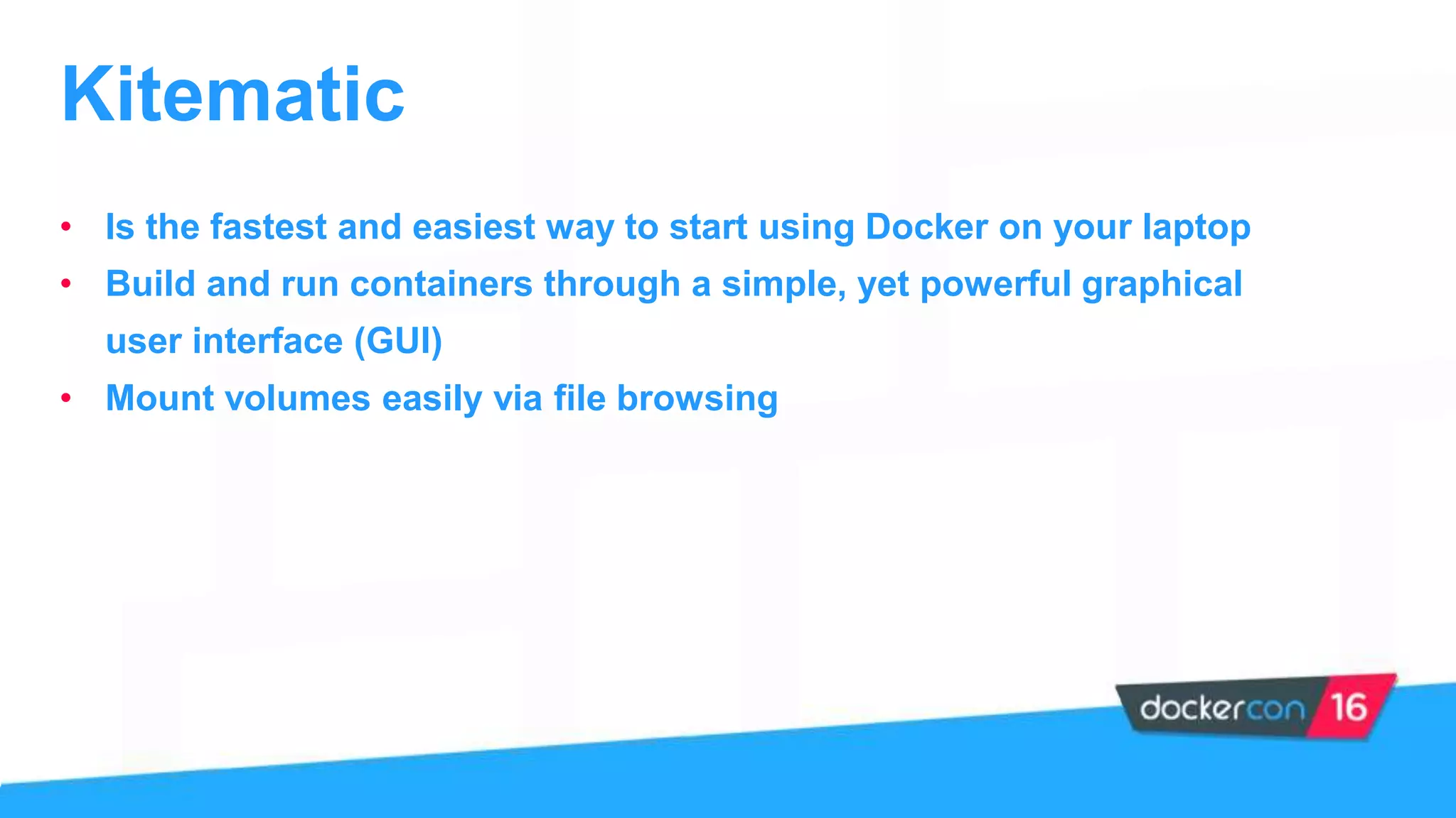• Is the fastest and easiest way to start using Docker on your laptop
• Build and run containers through a simple, yet powerful graphical
user interface (GUI)
• Mount volumes easily via file browsing
Kitematic
 