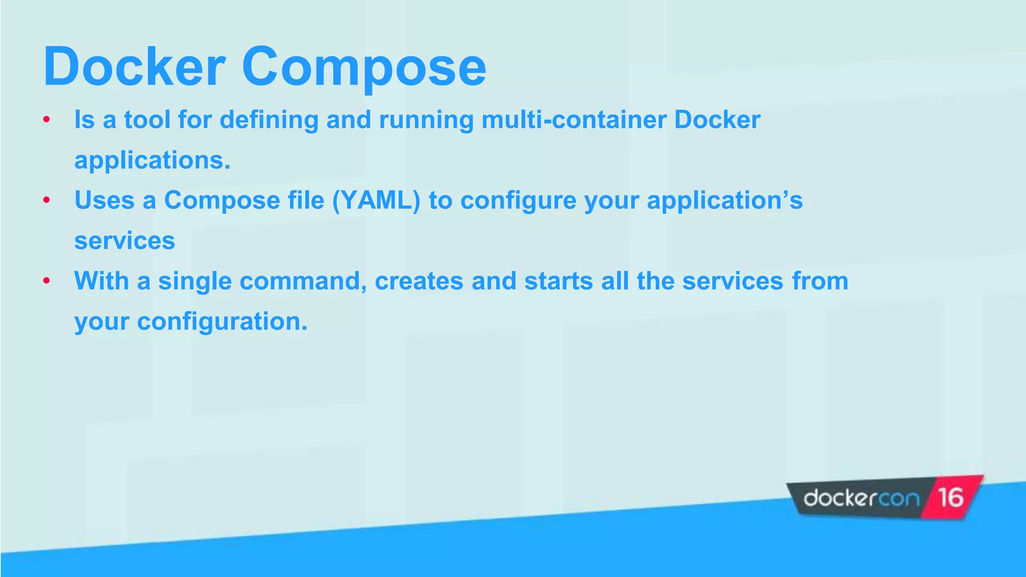 Docker Compose
• Is a tool for defining and running multi-container Docker
applications.
• Uses a Compose file (YAML) to configure your application’s
services
• With a single command, creates and starts all the services from
your configuration.
 