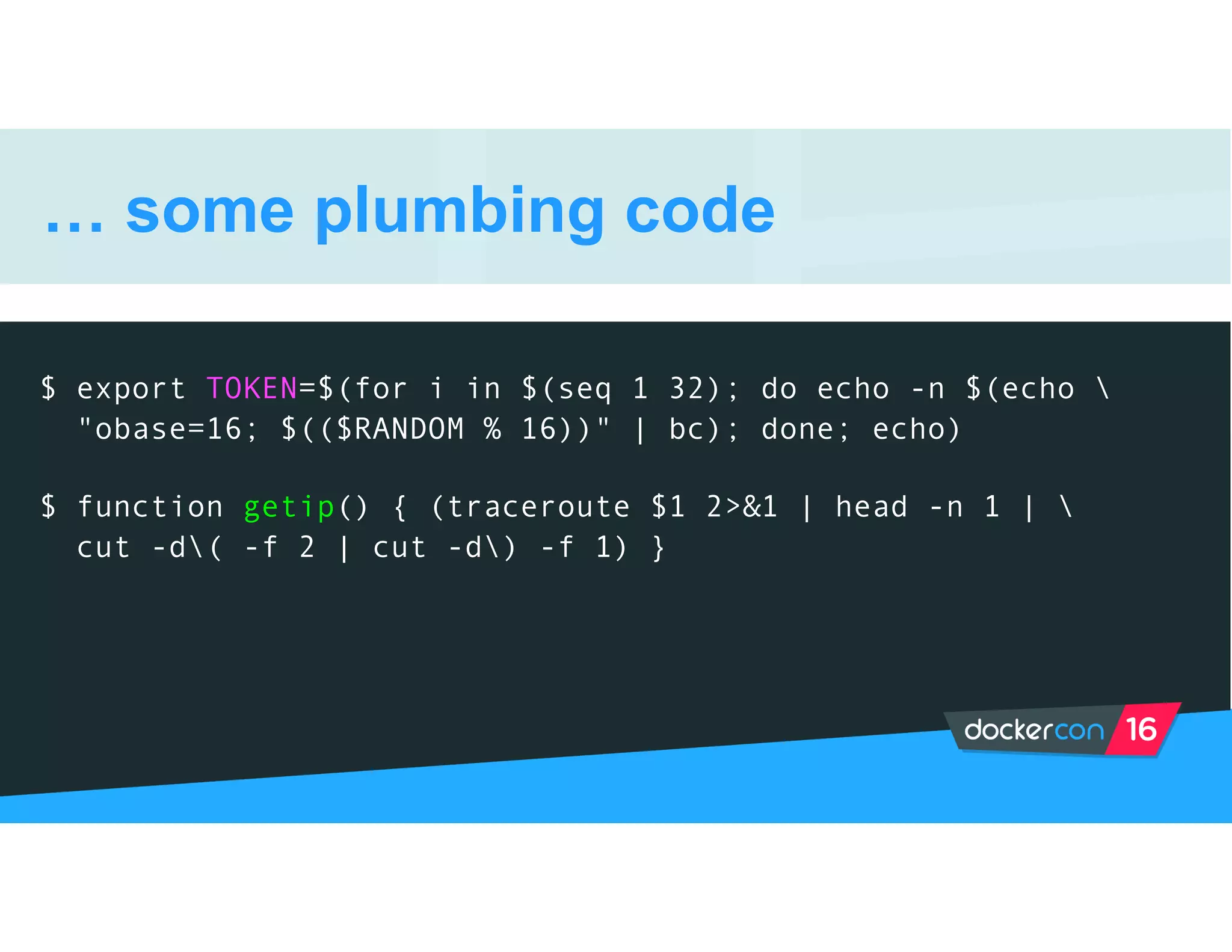… some plumbing code
$ export TOKEN=$(for i in $(seq 1 32); do echo -n $(echo 
"obase=16; $(($RANDOM % 16))" | bc); done; echo)
$ function getip() { (traceroute $1 2>&1 | head -n 1 | 
cut -d( -f 2 | cut -d) -f 1) }
 