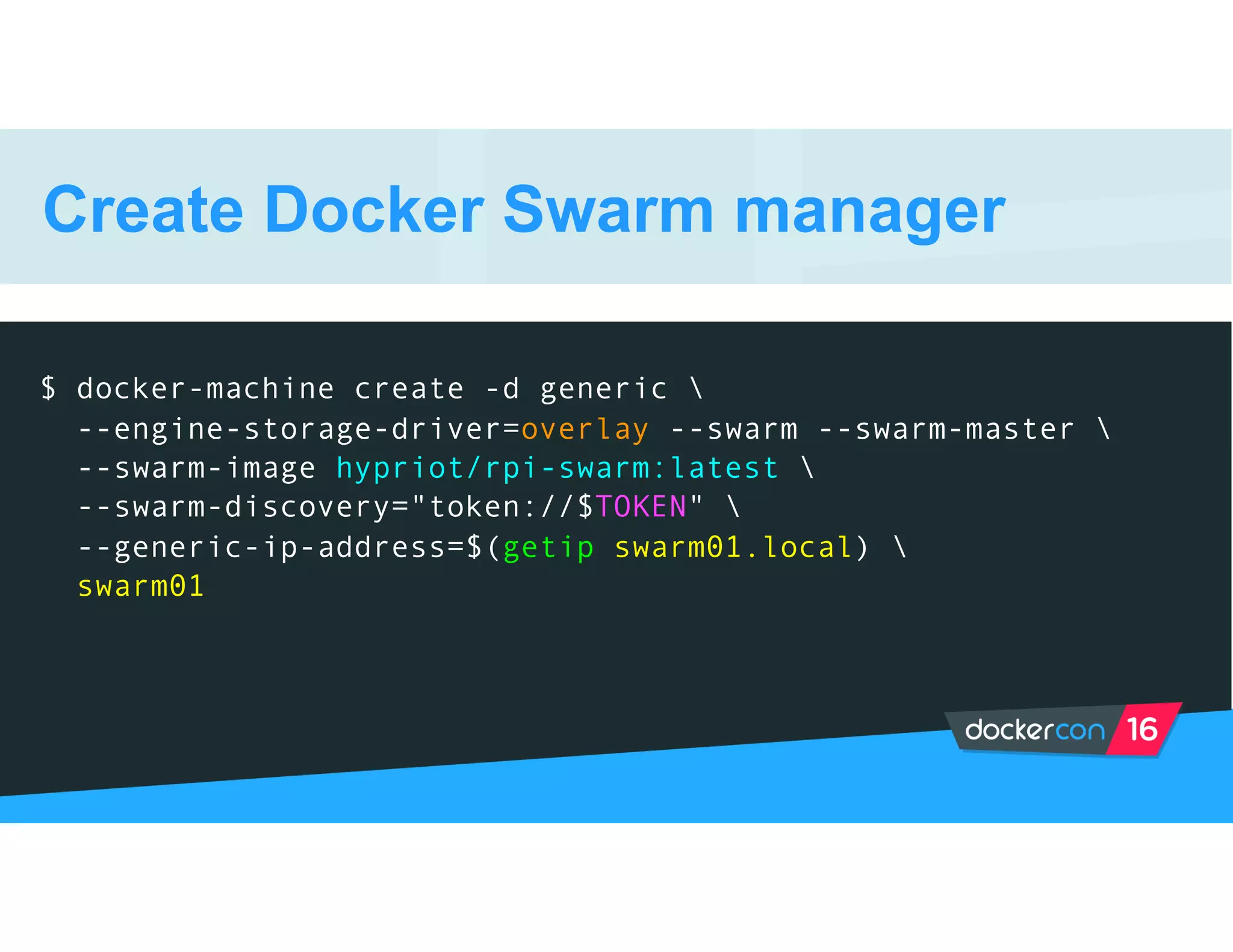 Create Docker Swarm manager
$ docker-machine create -d generic 
--engine-storage-driver=overlay --swarm --swarm-master 
--swarm-image hypriot/rpi-swarm:latest 
--swarm-discovery="token://$TOKEN" 
--generic-ip-address=$(getip swarm01.local) 
swarm01
 