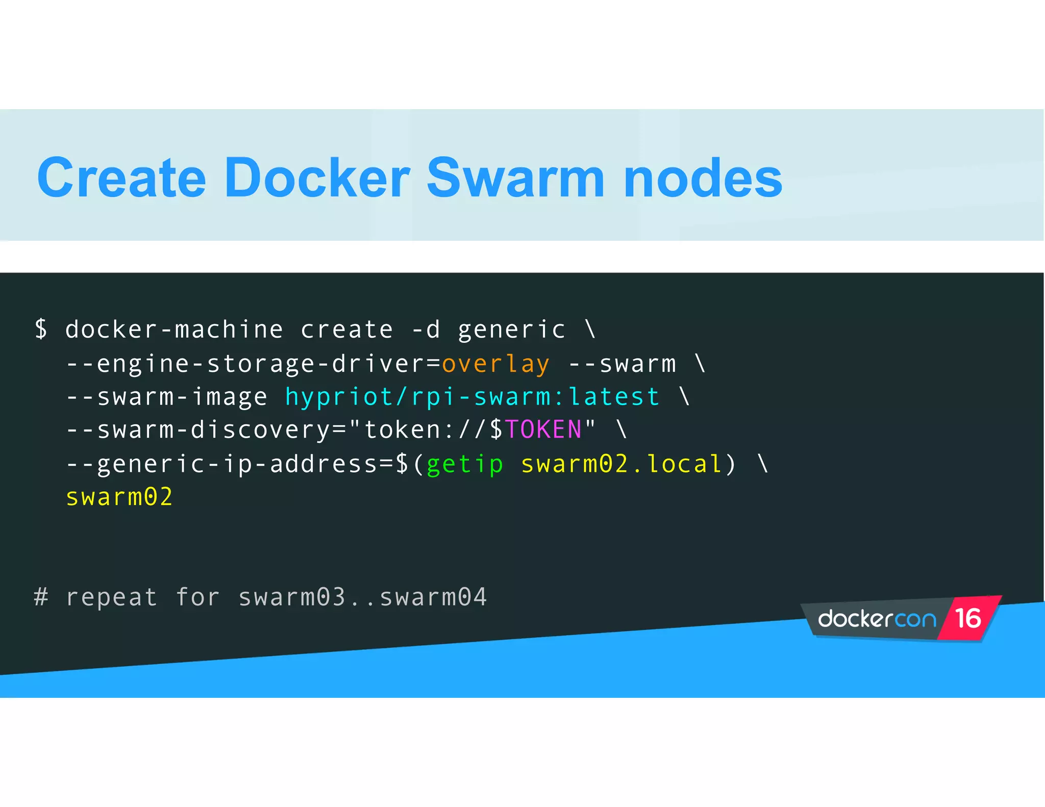 Create Docker Swarm nodes
$ docker-machine create -d generic 
--engine-storage-driver=overlay --swarm 
--swarm-image hypriot/rpi-swarm:latest 
--swarm-discovery="token://$TOKEN" 
--generic-ip-address=$(getip swarm02.local) 
swarm02
# repeat for swarm03..swarm04
 