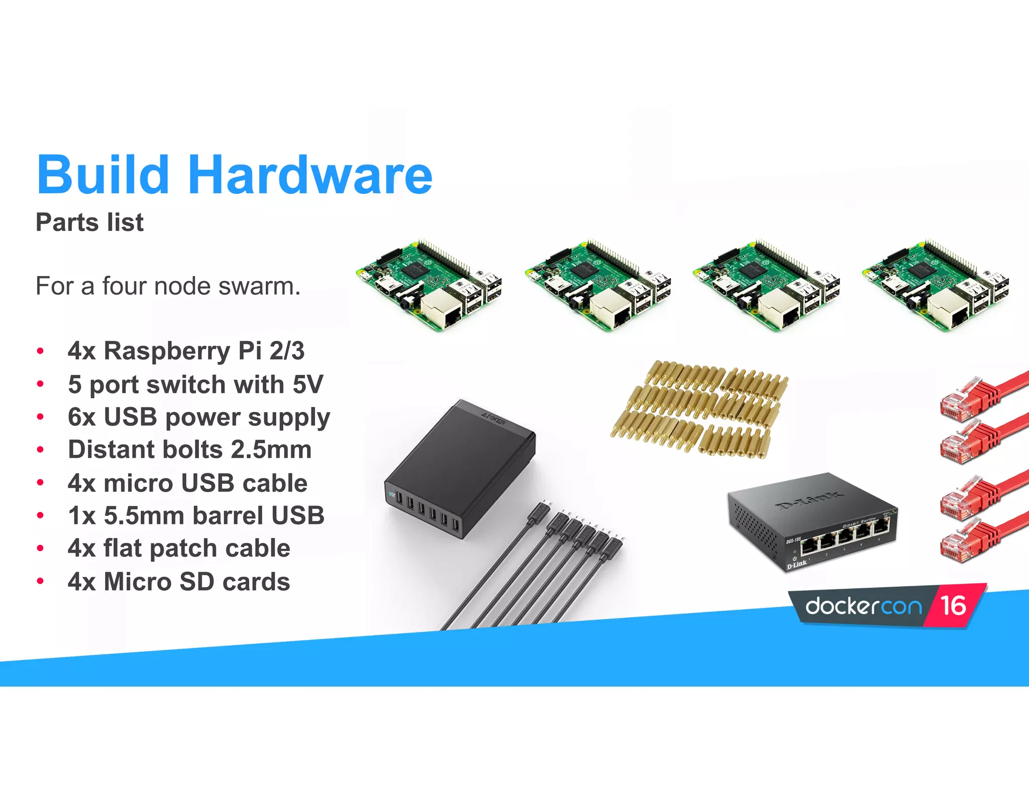 Parts list
For a four node swarm.
• 4x Raspberry Pi 2/3
• 5 port switch with 5V
• 6x USB power supply
• Distant bolts 2.5mm
• 4x micro USB cable
• 1x 5.5mm barrel USB
• 4x flat patch cable
• 4x Micro SD cards
Build Hardware
 