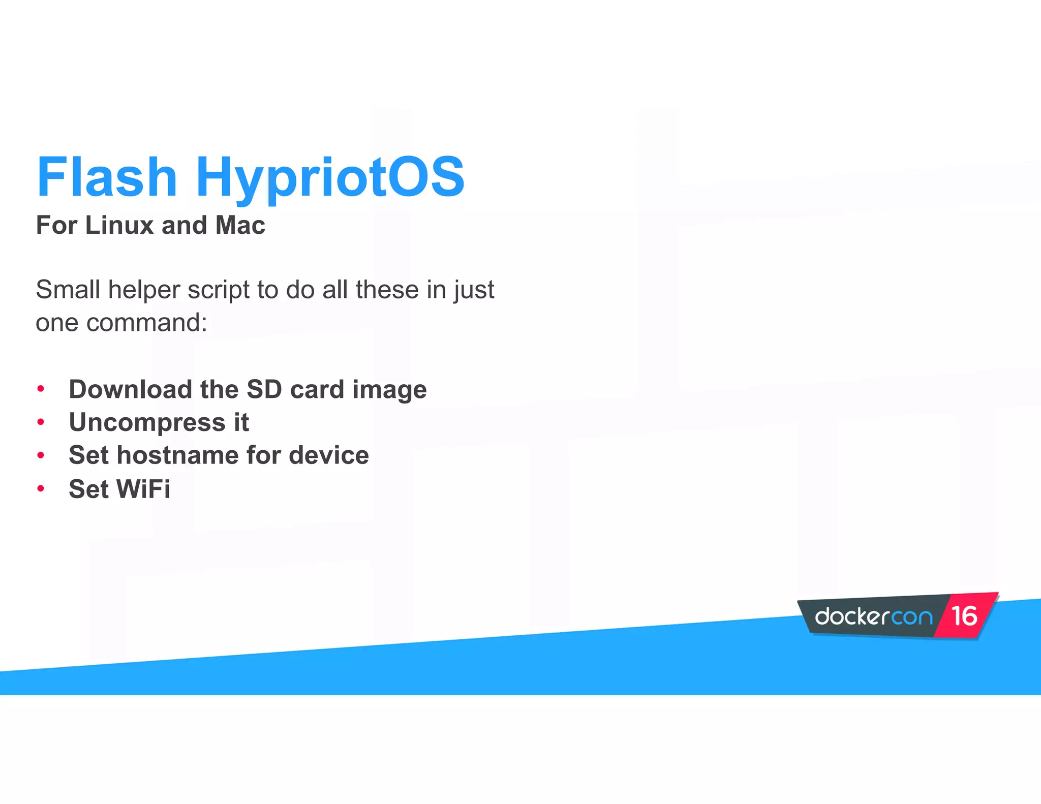 For Linux and Mac
Small helper script to do all these in just
one command:
• Download the SD card image
• Uncompress it
• Set hostname for device
• Set WiFi
Flash HypriotOS
 