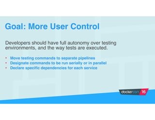 Developers should have full autonomy over testing
environments, and the way tests are executed.
• Move testing commands to separate pipelines
• Designate commands to be run serially or in parallel
• Declare specific dependencies for each service
Goal: More User Control
 