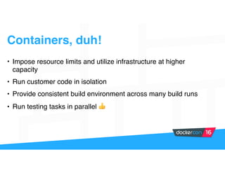 Containers, duh!
• Impose resource limits and utilize infrastructure at higher
capacity
• Run customer code in isolation
• Provide consistent build environment across many build runs
• Run testing tasks in parallel 👍
 