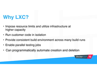 Why LXC?
• Impose resource limits and utilize infrastructure at
higher capacity
• Run customer code in isolation
• Provide consistent build environment across many build runs
• Enable parallel testing jobs
• Can programmatically automate creation and deletion
 