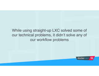 While using straight-up LXC solved some of
our technical problems, it didn’t solve any of
our workflow problems
 