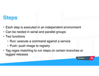 Steps
• Each step is executed in an independent environment
• Can be nested in serial and parallel groups
• Two functions
• Run: execute a command against a service
• Push: push image to registry
• Tag regex matching to run steps on certain branches or
tagged releases
 