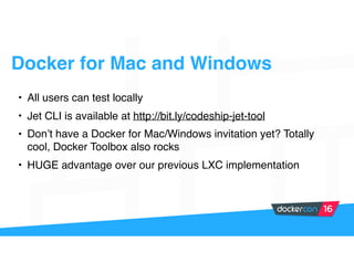 Docker for Mac and Windows
• All users can test locally
• Jet CLI is available at http://bit.ly/codeship-jet-tool
• Don’t have a Docker for Mac/Windows invitation yet? Totally
cool, Docker Toolbox also rocks
• HUGE advantage over our previous LXC implementation
 