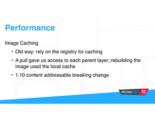 Performance
Image Caching
• Old way: rely on the registry for caching
• A pull gave us access to each parent layer; rebuilding the
image used the local cache
• 1.10 content addressable breaking change
 