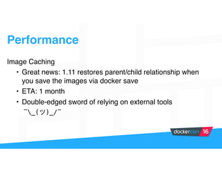 Performance
Image Caching
• Great news: 1.11 restores parent/child relationship when
you save the images via docker save
• ETA: 1 month
• Double-edged sword of relying on external tools
¯_( )_/¯
 