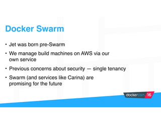 Docker Swarm
• Jet was born pre-Swarm
• We manage build machines on AWS via our
own service
• Previous concerns about security — single tenancy
• Swarm (and services like Carina) are
promising for the future
 